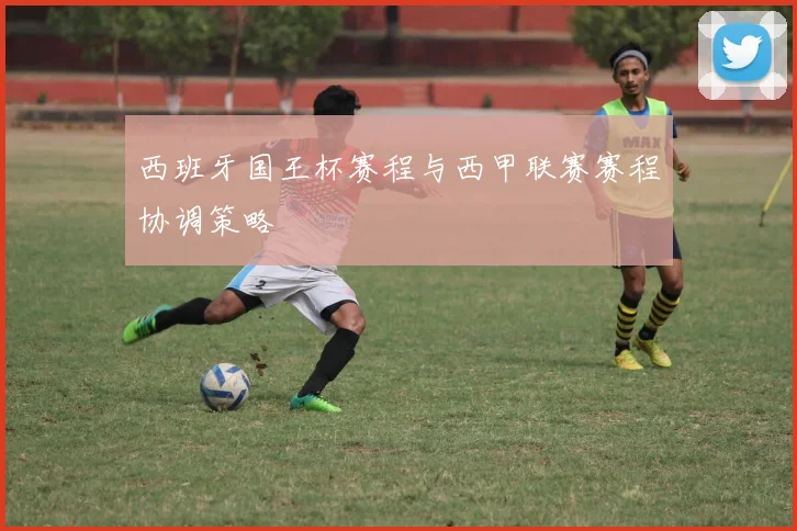 西班牙国王杯赛程与西甲联赛赛程协调策略